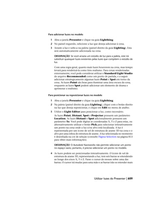 Para adicionar luzes no modelo
1 Abra a janela Presenter e clique na guia Lighthing.
2 No painel esquerdo, selecione a luz que deseja adicionar à cena.
3 Arraste a luz e solte-a na paleta (painel direito da guia Lighting). Esta
será automaticamente adicionada na cena.
OBSERVAÇÃO Se você arrasta um estúdio de luz para a paleta, este irá
substituir quaisquer luzes existentes pelas luzes que compõem o estúdio de
luz.
Com uma regra geral, quanto mais luzes houverem na cena, mas tempo
levará para renderizá-la como foto realismo. Para cenas renderizadas
externamente, você pode considerar utilizar o Standard Light Studio
do arquivo Recommended como um ponto de partida, e a seguir
adicionar estrategicamente algumas luzes Point e Spot em torno da
cena. As luzes Point são boas para iluminar uma área escura da cena,
enquanto as luzes Spot podem adicionar um elemento de drama e
aprimorar o realismo.
Para posicionar ou reposicionar luzes no modelo
1 Abra a janela Presenter e clique na guia Lighthing.
2 Na paleta (painel direito da guia Lighting), clique com o botão direito
na luz que deseja reposicionar, e clique em Edit no menu de atalho.
3 Utilize o Light Editor para posicionar a luz, como necessário.
As luzes Point, Distant, Spot e Projector possuem um parâmetro
Location. As luzes Distant e Spot adicionalmente possuem um
parâmetro To. Você pode digitar as coordenadas X, Y e Z para estas, ou
alternativamente utilizar o botão Pick para selecionar interativamente
um ponto na cena onde a luz e/ou alvo está localizada. A luz é
representada por um ícone de sol de estrutura de arame 3D na cena e o
alvo por uma esfera de estrutura de arame. A luz selecionada no momento
é desenhada na cor de seleção (consulte Página Selection na página 813
para obter mais informações).
OBSERVAÇÃO O Autodesk Navisworks não permite selecionar um ponto
no espaço vazio; portanto, é preciso selecionar um ponto no modelo.
4 As luzes podem ser posicionadas interativamente. O ícone de sol de
estrutura de arame 3D, representando a luz, tem seis barras se estendendo
ao longo dos eixos X, Y e Z. Passe o cursor do mouse sobre uma das
barras. O cursor irá mudar para uma mão e as barras irão se estender mais
Utilizar luzes do Presenter | 609
 