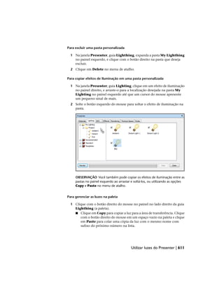 Para excluir uma pasta personalizada
1 Na janela Presenter, guia Lighthing, expanda a pasta My Lighthing
no painel esquerdo, e clique com o botão direito na pasta que deseja
excluir.
2 Clique em Delete no menu de atalho.
Para copiar efeitos de iluminação em uma pasta personalizada
1 Na janela Presenter, guia Lighting, clique em um efeito de iluminação
no painel direito, e arraste-o para a localização desejada na pasta My
Lighting no painel esquerdo até que um cursor do mouse apresente
um pequeno sinal de mais.
2 Solte o botão esquerdo do mouse para soltar o efeito de iluminação na
pasta.
OBSERVAÇÃO Você também pode copiar os efeitos de iluminação entre as
pastas no painel esquerdo ao arrastar e soltá-los, ou utilizando as opções
Copy e Paste no menu de atalho.
Para gerenciar as luzes na paleta
1 Clique com o botão direito do mouse no painel no lado direito da guia
Lighthing (a paleta).
■ Clique em Copy para copiar a luz para a área de transferência. Clique
com o botão direito do mouse em um espaço vazio na paleta e clique
em Paste para colar uma cópia da luz com o mesmo nome com
sufixo do próximo número na lista.
Utilizar luzes do Presenter | 611
 