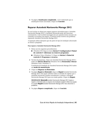 4 Na página Atualização completada , você é informado que as
atualizações foram executadas. Clique em Concluir.
Reparar Autodesk Navisworks Manage 2012
Se você excluir ou alterar por engano arquivos necessários para o Autodesk
Navisworks Manage 2012, o Autodesk Navisworks pode não funcionar
corretamente e você receberá mensagens de erro quando tentar executar um
comando ou localizar um arquivo. É possível tentar resolver este problema
reparando Autodesk Navisworks Manage 2012.
A reparação utiliza operações que são parte do tipo de instalação selecionado
ao iniciar o programa.
Para reparar o Autodesk Navisworks Manage 2012
1 Efetue um dos seguintes procedimentos:
■ (Windows XP) Clique no menu Iniciar ➤ Configurações ➤ Painel
de controle ➤ Adicionar ou remover programas.
■ (Windows Vista e Windows 7) Clique em Iniciar ➤ Painel de
controle ➤ Programas e recursos.
2 Na lista de programas, clique em Autodesk Navisworks Manage 2012 e
então em Alterar/Remover (Windows XP) ou Desinstalar/Alterar
(Windows Vista e Windows 7).
O assistente de instalação do Autodesk Navisworks Manage 2012 reabre
em modo de manutenção.
3 Clique em Reparar ou Reinstalar.
4 Na página Repair or Reinstall, clique em RepairAutodesk Navisworks
Manage 2012. Esta opção substitui todas as entradas do registro que o
Autodesk Navisworks instalou inicialmente e restaura o Autodesk
Navisworks Manage 2012 para seu estado padrão. Clique em Repair.
OBSERVAÇÃO ReinstallAutodesk Navisworks Manage 2012 repara o
registro e reinstala todos os arquivos da instalação original. Utilize essa opção
se a opção RepairAutodesk Navisworks Manage 2012 não solucionar o
problema.
5 Na página Reparo completado, clique em Concluir.
Guia de Início Rápido da Instalação Independente | 45
 