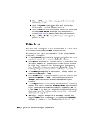 ■ Clique em Delete para excluir a luz da paleta. Isso também irá
remover a luz da cena.
■ Clique em Rename para renomear a luz. Você também pode
selecionar a luz e pressionar F2 para renomeá-la.
■ Clique em Edit, ou clique duas vezes em uma luz para abrir a caixa
de diálogo Light Editor, permitindo editar seus parâmetros.
Consulte Editar luzes na página 612 para obter mais informações.
■ Clique em Clear Palette para excluir todos as luzes da paleta e,
portanto, da cena.
Editar luzes
Você pode editar a luz na paleta ao clicar duas vezes nela, ou ao clicar com o
botão direito do mouse e escolher Edit no menu de atalho.
Há seis tipos de luzes visíveis nas renderizações OpenGL interativas e nas
renderizações fotorrealistas.
■ As luzes Ambient fornecem uma luz geral de segundo plano para a cena
e, portanto, somente têm os parâmetros Intensity e Color.
■ Luzes Distant são direcionais e, portanto, têm uma localização e um alvo.
No entanto, a localização e alvo meramente definem um eixo no qual a
luz brilha, como estes tipos de luzes são infinitamente distantes e seus
feixes são paralelos. Assim como os parâmetros Intensity e Color, elas
também podem projetar sombras em uma renderização fotorrealista.
■ As luzes Eye estão localizadas no ponto de vista e também somente têm
os parâmetros Intensity e Color.
■ Luzes Point têm uma localização mas brilham em todas as direções. Elas
também têm Intensity e Color e adicionalmente podem projetar
Shadows (somente disponível em uma renderização fotorrealista
completa).
■ As luzes Spot também são direcionais e, portanto, têm uma localização e
um alvo, assim como os parâmetros Intensity e Color, e parâmetros de
sombra. Além disso, elas também têm parâmetros para afetar o Fall Off
e Cone Angle da luz, já que estes tipos de luz não estão infinitivamente
distantes, portanto, elas espalham sua luz sobre um cone e a intensidade
diminui quando longe da luz.
■ Sun simula a luz do sol. A orientação de seu modelo é definida pelas
direções North e Up. A posição do sol é especificada como Azimuth e
Altitude. Se o Mode do sol inclui Position, é possível inserir a sua
612 | Capítulo 13 Criar visualizações fotorrealistas
 