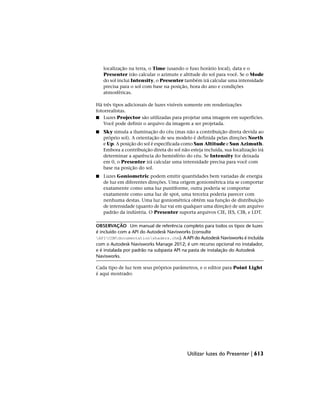 localização na terra, o Time (usando o fuso horário local), data e o
Presenter irão calcular o azimute e altitude do sol para você. Se o Mode
do sol inclui Intensity, o Presenter também irá calcular uma intensidade
precisa para o sol com base na posição, hora do ano e condições
atmosféricas.
Há três tipos adicionais de luzes visíveis somente em renderizações
fotorrealistas.
■ Luzes Projector são utilizadas para projetar uma imagem em superfícies.
Você pode definir o arquivo da imagem a ser projetada.
■ Sky simula a iluminação do céu (mas não a contribuição direta devida ao
próprio sol). A orientação de seu modelo é definida pelas direções North
e Up. A posição do sol é especificada como Sun Altitude e Sun Azimuth.
Embora a contribuição direta do sol não esteja incluída, sua localização irá
determinar a aparência do hemisfério do céu. Se Intensity for deixada
em 0, o Presenter irá calcular uma intensidade precisa para você com
base na posição do sol.
■ Luzes Goniometric podem emitir quantidades bem variadas de energia
de luz em diferentes direções. Uma origem goniométrica iria se comportar
exatamente como uma luz puntiforme, outra poderia se comportar
exatamente como uma luz de spot, uma terceira poderia parecer com
nenhuma destas. Uma luz goniométrica obtém sua função de distribuição
de intensidade (quanto de luz vai em qualquer uma direção) de um arquivo
padrão da indústria. O Presenter suporta arquivos CIE, IES, CIB, e LDT.
OBSERVAÇÃO Um manual de referência completo para todos os tipos de luzes
é incluído com a API do Autodesk Navisworks (consulte
APICOMdocumentationshaders.chm). A API do Autodesk Navisworks é incluída
com o Autodesk Navisworks Manage 2012; é um recurso opcional no instalador,
e é instalada por padrão na subpasta API na pasta de instalação do Autodesk
Navisworks.
Cada tipo de luz tem seus próprios parâmetros, e o editor para Point Light
é aqui mostrado:
Utilizar luzes do Presenter | 613
 