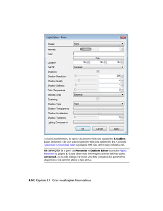 As luzes puntiformes, de spot e de projetor têm um parâmetro Location.
Luzes distantes e de spot adicionalmente têm um parâmetro To. Consulte
Adicionar e posicionar luzes na página 608 para obter mais informações.
OBSERVAÇÃO Se o perfil do Presenter noOptions Editor (consulte Página
Presenter na página 875 para obter mais informações) estiver definido como
Advanced, a caixa de diálogo irá incluir uma lista completa dos parâmetros
disponíveis e irá permitir alterar o tipo de luz.
614 | Capítulo 13 Criar visualizações fotorrealistas
 
