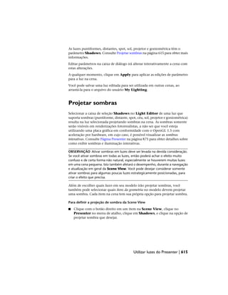 As luzes puntiformes, distantes, spot, sol, projetor e goniométrica têm o
parâmetro Shadows. Consulte Projetar sombras na página 615 para obter mais
informações.
Editar parâmetros na caixa de diálogo irá alterar interativamente a cena com
estas alterações.
A qualquer momento, clique em Apply para aplicar as edições de parâmetro
para a luz na cena.
Você pode salvar uma luz editada para ser utilizada em outras cenas, ao
arrastá-la para o arquivo do usuário My Lighting.
Projetar sombras
Selecionar a caixa de seleção Shadows no Light Editor de uma luz que
suporta sombras (puntiforme, distante, spot, céu, sol, projetor e goniométrica)
resulta na luz selecionada projetando sombras na cena. As sombras somente
serão visíveis em renderizações fotorrealistas, a não ser que você esteja
utilizando uma placa gráfica em conformidade com o OpenGL 1.5 com
aceleração por hardware, em cujo caso, é possível visualizar as sombras
interativas. Consulte Página Presenter na página 875 para obter detalhes sobre
como exibir sombras e iluminação interativas.
OBSERVAÇÃO Ativar sombras em luzes deve ser levada na devida consideração.
Se você ativar sombras em todas as luzes, então poderá achar o efeito muito
confuso e de certa forma não natural, especialmente se houverem muitas luzes
em uma cena pequena. Isto também afetará o desempenho, durante a navegação
e atualização em geral da Scene View. Você pode desejar considerar somente
ativar sombras para algumas poucas luzes estrategicamente posicionadas, para
criar o efeito que precisa.
Além de escolher quais luzes em seu modelo irão projetar sombras, você
também pode selecionar quais itens da geometria no modelo devem projetar
uma sombra. Cada item na cena tem sua própria opção para projetar sombra.
Para definir a projeção de sombra da Scene View
■ Clique com o botão direito em um item na Scene View, clique no
Presenter no menu de atalho, clique em Shadows, e clique na opção de
projetar sombra que desejar.
Utilizar luzes do Presenter | 615
 