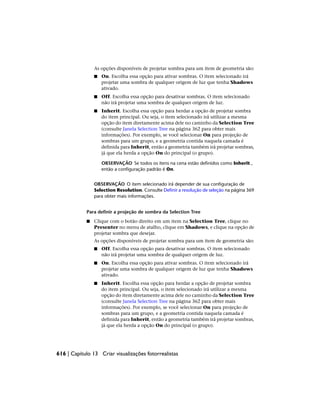 As opções disponíveis de projetar sombra para um item de geometria são:
■ On. Escolha essa opção para ativar sombras. O item selecionado irá
projetar uma sombra de qualquer origem de luz que tenha Shadows
ativado.
■ Off. Escolha essa opção para desativar sombras. O item selecionado
não irá projetar uma sombra de qualquer origem de luz.
■ Inherit. Escolha essa opção para herdar a opção de projetar sombra
do item principal. Ou seja, o item selecionado irá utilizar a mesma
opção do item diretamente acima dele no caminho da Selection Tree
(consulte Janela Selection Tree na página 362 para obter mais
informações). Por exemplo, se você selecionar On para projeção de
sombras para um grupo, e a geometria contida naquela camada é
definida para Inherit, então a geometria também irá projetar sombras,
já que ela herda a opção On do principal (o grupo).
OBSERVAÇÃO Se todos os itens na cena estão definidos como Inherit ,
então a configuração padrão é On.
OBSERVAÇÃO O item selecionado irá depender de sua configuração de
Selection Resolution. Consulte Definir a resolução de seleção na página 369
para obter mais informações.
Para definir a projeção de sombra da Selection Tree
■ Clique com o botão direito em um item na Selection Tree, clique no
Presenter no menu de atalho, clique em Shadows, e clique na opção de
projetar sombra que desejar.
As opções disponíveis de projetar sombra para um item de geometria são:
■ Off. Escolha essa opção para desativar sombras. O item selecionado
não irá projetar uma sombra de qualquer origem de luz.
■ On. Escolha essa opção para ativar sombras. O item selecionado irá
projetar uma sombra de qualquer origem de luz que tenha Shadows
ativado.
■ Inherit. Escolha essa opção para herdar a opção de projetar sombra
do item principal. Ou seja, o item selecionado irá utilizar a mesma
opção do item diretamente acima dele no caminho da Selection Tree
(consulte Janela Selection Tree na página 362 para obter mais
informações). Por exemplo, se você selecionar On para projeção de
sombras para um grupo, e a geometria contida naquela camada é
definida para Inherit, então a geometria também irá projetar sombras,
já que ela herda a opção On do principal (o grupo).
616 | Capítulo 13 Criar visualizações fotorrealistas
 