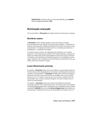 OBSERVAÇÃO Se todos os itens na cena estão definidos como Inherit ,
então a configuração padrão é On.
Iluminação avançada
Você pode utilizar o Presenter para aplicar efeitos de iluminação avançada.
Sombras suaves
O Presenter incluir sombras geradas a partir de mapas de sombras
pré-calculados para cada origem de luz que projeta sombras. A utilização do
mapa de sombra permite a rápida renderização de sombras com arestas suaves
ou graduadas. A resolução da sombra pode ser controlada para balancear o
desempenho e a qualidade da imagem.
As sombras suaves somente são adequadas para utilização com modelos
pequenos e são desativadas por padrão. Para modelos grandes, a geração dos
mapas de sombra pode utilizar quantidades excessivas de tempo e memória.
As sombras suaves geradas para modelos grandes são com frequência muito
vagas e dispersas sem a utilização de uma resolução excessivamente alta, que
utiliza ainda mais memória e tempo.
Luzes fisicamente precisas
Por padrão, o Presenter utiliza luzes sem unidades ou intensidades empíricas.
Estas são fisicamente insignificantes e são apenas escolhidas para fornecer um
resultado visual agradável. O Presenter também pode utilizar intensidades
fisicamente precisas. Estas são definidas em unidades reais, como Candela,
Lúmen ou Lux. No entanto, uma vez que você começa a utilizar luzes com
intensidades reais, começa a produzir imagens com uma variação real nos
valores de luminosidade.
Por padrão, o Presenter utiliza luzes cujas intensidades permanecem
constantes quando você se afasta mais da luz. No universo real, a intensidade
é reduzida proporcionalmente ao quadrado inverso da distância da luz. Alterar
o parâmetro Fall Off de uma luz para Inverse Square Law irá modelar com
mais precisão a dispersão de uma luz em intensidade. No entanto, uma vez
Utilizar luzes do Presenter | 617
 