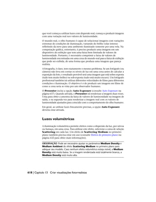 que você começa a utilizar luzes com dispersão real, começa a produzir imagens
com uma variação real nos valores de luminosidade.
O mundo real, o olho humano é capaz de solucionar imagens com variações
extremas de condições de iluminação, variando do brilho solar intenso
refletindo da neve para uma ambiente iluminado somente por uma vela. Na
computação gráfica, entretanto, é preciso produzir uma imagem em um
dispositivo de exibição que tem uma faixa bem limitada de valores de
luminosidade. Portanto, é necessário comprimir a faixa de valores de
luminosidade encontradas em uma cena do mundo real para a faixa de exibição
que pode ser exibida, de uma forma que produza uma imagem que pareça
realista.
A fotografia, é claro, tem exatamente o mesmo problema. Se um fotógrafo (ou
câmera) não leva em contar os níveis de luz em uma cena antes de calcular a
exposição da foto, o resultado provável será uma imagem que está sobre-exposta
(tudo tem muito brilho) ou sob-exposta (tudo está muito escuro). Um fotógrafo
profissional também irá utilizar diferentes velocidades de filme para diferentes
condições e iluminação. O objetivo é o de produzir um imagem em filme de
como a cena seria se vista por um observador humano.
O Presenter inclui a opção Auto Exposure (consulte Auto Exposure na
página 637). Quando ativada, o Presenter irá renderizar a imagem duas vezes.
Uma para obter a amostra da faixa de valores de luminosidade na imagem de
saída, e na segunda vez para renderizar a imagem real com os valores de
luminosidade ajustados para coincidir com o comportamento do olho humano.
Em geral, ao utilizar luzes fisicamente precisas, a opção Auto Exposure
deveria estar ativada.
Luzes volumétricas
A iluminação volumétrica permite efeitos como a dispersão da luz, por névoa
ou fumaça, em uma cena. Para utilizar este efeito, selecione a caixa de seleção
Scattering em cada luz. Um efeito de Scattering Medium no primeiro
plano também precisa estar em uso (consulte Efeitos de primeiro plano na
página 632 para obter mais informações).
OBSERVAÇÃO Pode ser necessário ajustar os parâmetros Medium Density e
Medium Ambient do efeito Scattering Medium no primeiro plano para
adequar seu modelo. Caso nenhum efeito volumétrico esteja visível, a Medium
Density está muito baixa. Se a imagem renderizada está totalmente branca, a
Medium Density está muito alta.
618 | Capítulo 13 Criar visualizações fotorrealistas
 