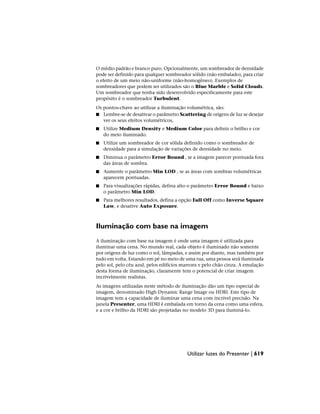 O médio padrão e branco puro. Opcionalmente, um sombreador de densidade
pode ser definido para qualquer sombreador sólido (não embalado), para criar
o efeito de um meio não-uniforme (não-homogêneo). Exemplos de
sombreadores que podem ser utilizados são o Blue Marble e Solid Clouds.
Um sombreador que tenha sido desenvolvido especificamente para este
propósito é o sombreador Turbulent.
Os pontos-chave ao utilizar a iluminação volumétrica, são:
■ Lembre-se de desativar o parâmetro Scattering de origens de luz se desejar
ver os seus efeitos volumétricos,
■ Utilize Medium Density e Medium Color para definir o brilho e cor
do meio iluminado.
■ Utilize um sombreador de cor sólida definido como o sombreador de
densidade para a simulação de variações de densidade no meio.
■ Diminua o parâmetro Error Bound , se a imagem parecer pontuada fora
das áreas de sombra.
■ Aumente o parâmetro Min LOD , se as áreas com sombras volumétricas
aparecem pontuadas.
■ Para visualizações rápidas, defina alto o parâmetro Error Bound e baixo
o parâmetro Min LOD.
■ Para melhores resultados, defina a opção Fall Off como Inverse Square
Law, e desative Auto Exposure.
Iluminação com base na imagem
A iluminação com base na imagem é onde uma imagem é utilizada para
iluminar uma cena. No mundo real, cada objeto é iluminado não somente
por origens de luz como o sol, lâmpadas, e assim por diante, mas também por
tudo em volta. Estando em pé no meio de uma rua, uma pessoa será iluminada
pelo sol, pelo céu azul, pelos edifícios marrons e pelo chão cinza. A emulação
desta forma de iluminação, claramente tem o potencial de criar imagem
incrivelmente realistas.
As imagens utilizadas neste método de iluminação dão um tipo especial de
imagem, denominado High Dynamic Range Image ou HDRI. Este tipo de
imagem tem a capacidade de iluminar uma cena com incrível precisão. Na
janela Presenter, uma HDRI é embalada em torno da cena como uma esfera,
e a cor e brilho da HDRI são projetadas no modelo 3D para iluminá-lo.
Utilizar luzes do Presenter | 619
 