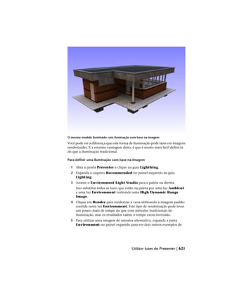 O mesmo modelo iluminado com iluminação com base na imagem
Você pode ver a diferença que esta forma de iluminação pode fazer em imagens
renderizadas. E a enorme vantagem disto, é que é muito mais fácil defini-la
do que a iluminação tradicional.
Para definir uma iluminação com base na imagem
1 Abra a janela Presenter e clique na guia Lighthing.
2 Expanda o arquivo Recommended no painel esquerdo da guia
Lighting.
3 Arraste o Environment Light Studio para a paleta na direita.
Isso substitui todas as luzes que estão na paleta por uma luz Ambient
e uma luz Environment contendo uma High Dynamic Range
Image.
4 Clique em Render para renderizar a cena utilizando a imagem padrão
contida nesta luz Environment. Este tipo de renderização pode levar
um pouco mais de tempo do que com métodos tradicionais de
iluminação, mas os resultados valem o tempo extra investido.
5 Para utilizar uma imagem de amostra alternativa, expanda a pasta
Environment no painel esquerdo para ver dois outros exemplos de
Utilizar luzes do Presenter | 621
 