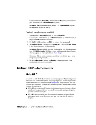 luzes de ambiente; Sky e City. Arraste a luz City para o painel à direita
para substituir a luz Environment na paleta.
OBSERVAÇÃO Antes de renderizar, exclua a luz Environment da paleta
ou desmarque a caixa de seleção.
Para inserir manualmente uma nova HDRI
1 Abra a janela Presenter e clique na guia Lighthing.
2 Clique com o botão direito na luz Environment na paleta à direita, e
clique em Edit no menu de atalho.
3 No Light Editor, clique em Edit no campo Environment.
4 No Shader Editor, clique no botão Browse (...) no campo File Name,
e procure pelo arquivo HDR requerido.
OBSERVAÇÃO Para que isso funcione corretamente, esta HDRI precisa ser
uma HDRI Light Probe. HDRI Light Probe adicionais estão disponíveis em
diversos lugares na Internet, incluindo Dosch Design.
Clique em OK em ambas as caixas de diálogo para definir que a nova
imagem seja a origem da luz.
5 Na janela Presenter, clique em Render para produzir um cena
renderizada com nova iluminação.
Utilizar RCP's do Presenter
Guia RPC
O suporte ao RPC (Rich Photorealistic Content) na janela Presenter permite
adicionar uma cenário fotográfico em qualquer projeto 3D. Os arquivos RPC
podem ser comprados diretamente da ArchVision e, normalmente, vêm em
bibliotecas de conteúdo, variando de árvores e vegetação a pessoas. Eles também
vêm em diversos tipos.
■ RPCs 2D são fotografias 2D de direção única que sempre faceiam a câmera
e estão em um quadro único, parecendo a mesma de qualquer ângulo e
que não contém animação.
■ RPCs 3D são objetos que um alto número de quadros, permitindo que
câmera mova em torno do objeto para que este seja visto de todos os
ângulos.
622 | Capítulo 13 Criar visualizações fotorrealistas
 