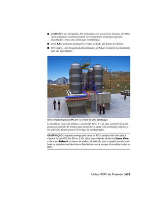 ■ 2.5D RPCs são fotografias 2D animadas com uma única direção. Os RPCs
com animação somente podem ser visualmente animadas quando
exportados como uma animação renderizada.
■ RPcs 3.5D incluem animações e vistas de tudo em torno do objeto.
■ RPCs 3D+ , com frequência denominados de Smart Content, no momento
não são suportados.
Um exemplo de pessoa RPC em e ao redor de uma construção.
O benefício chave de utilizar o conteúdo RPC, é o de que somente leva um
pequeno período de tempo para preencher a cena com conteúdo realista, e
ele adiciona muito pouco no tempo de renderização.
OBSERVAÇÃO Enquanto navega pela cena, os RPCs sempre irão virar para a
câmera. Se um RPC for 3D ou 3.5D, clicar com o botão direito na Scene View,
e clicar em Refresh no menu de atalho, irá defini-lo para o quadro correto com
base na posição atual da câmera. Renderizar a cena sempre irá atualizar todos os
RPCs.
Utilizar RCP's do Presenter | 623
 