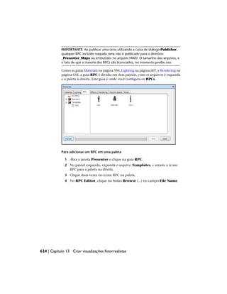 IMPORTANTE Ao publicar uma cena utilizando a caixa de diálogo Publisher,
qualquer RPC incluído naquela cena não é publicado para o diretório
_Presenter_Maps ou embutidos no arquivo NWD. O tamanho dos arquivos, e
o fato de que a maioria dos RPCs são licenciados, no momento proíbe isso.
Como as guias Materials na página 594, Lighting na página 607, e Rendering na
página 633, a guia RPC é dividia em dois painéis, com os arquivos à esquerda
e a paleta à direita. Esta guia é onde você configura os RPCs.
Para adicionar um RPC em uma paleta
1 Abra a janela Presenter e clique na guia RPC.
2 No painel esquerdo, expanda o arquivo Templates, e arraste o ícone
RPC para a paleta na direita.
3 Clique duas vezes no ícone RPC na paleta.
4 No RPC Editor, clique no botão Browse (...) no campo File Name.
624 | Capítulo 13 Criar visualizações fotorrealistas
 