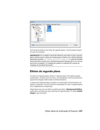 Você somente pode ter um efeito de segundo plano e um de primeiro plano
de cada vez na paleta.
OBSERVAÇÃO Um completo manual de referência para todos os tipos segundo
plano, primeiro plano e estilos de renderização é incluído com a API do Autodesk
Navisworks (consulte APICOMdocumentationshaders.chm). A API do Autodesk
Navisworks API é incluída com o Autodesk Navisworks Manage 2012 é um recurso
opcional no instalador, e é instalada por padrão na subpasta API na pasta de
instalação do Autodesk Navisworks.
Efeitos de segundo plano
Os efeitos de segundo plano alteram o segundo plano da imagem quando
renderizada, e incluem cores normais, cores graduadas, nuvens procedurais e
arquivos de imagem (lado-a-lado ou dimensionados).
A maioria dos segundos planos podem ser renderizados interativamente no
OpenGL, portanto, você terá uma boa visualização de como o segundo plano
será completamente renderizado.
Clique duas vezes em um efeito na paleta para abrir o Background Editor.
Cada editor será diferente para cada tipo de segundo plano. O editor Scaled
Image é aqui mostrado:
Utilizar efeitos de renderização do Presenter | 627
 