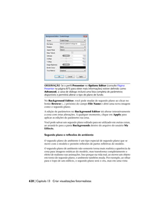 OBSERVAÇÃO Se o perfil Presenter no Options Editor (consulte Página
Presenter na página 875 para obter mais informações) estiver definido como
Advanced, a caixa de diálogo incluirá uma lista completa de parâmetros
disponíveis e permitirá alterar o tipo de plano de fundo.
No Background Editor, você pode mudar de segundo plano ao clicar no
botão Browse (...) próximo do campo File Name e abrir uma nova imagem
como o segundo plano.
A edição de parâmetros no Background Editor irá alterar interativamente
a cena com estas alterações. A qualquer momento, clique em Apply para
aplicar as edições do parâmetro na cena.
Você pode salvar um segundo plano editado para ser utilizado em outras cenas,
ao arrastá-lo para a pasta Backgrounds dentro do arquivo do usuário My
Effects.
Segundo plano e reflexões de ambiente
O segundo plano de ambiente é um tipo especial de segundo plano que se
move com o modelo e permite reflexões de partes refletivas do modelo.
O segundo plano de ambiente não somente torna mais realista a aparência da
cena para imagens estáticas do modelo, mas transforma completamente o
efeito de realismo nas animações. Isso porque na vida real, ao mover um objeto
em torno do segundo plano, o ambiente também muda. Por exemplo, ao olhar
para o topo de um edifício, o segundo plano será o céu, mas em uma vista
628 | Capítulo 13 Criar visualizações fotorrealistas
 