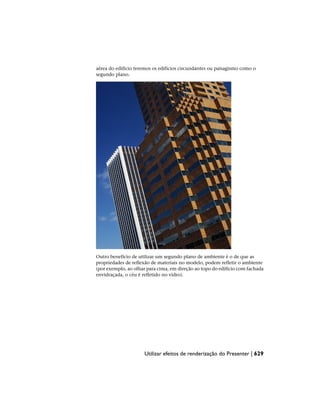 aérea do edifício teremos os edifícios circundantes ou paisagismo como o
segundo plano.
Outro benefício de utilizar um segundo plano de ambiente é o de que as
propriedades de reflexão de materiais no modelo, podem refletir o ambiente
(por exemplo, ao olhar para cima, em direção ao topo do edifício com fachada
envidraçada, o céu é refletido no vidro).
Utilizar efeitos de renderização do Presenter | 629
 