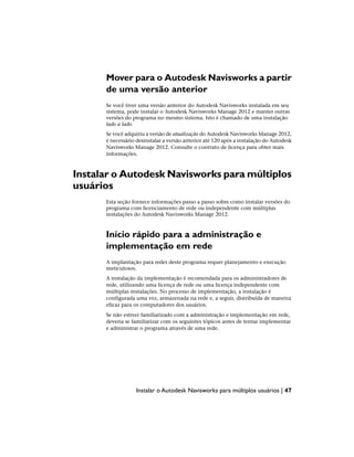 Mover para o Autodesk Navisworks a partir
de uma versão anterior
Se você tiver uma versão anterior do Autodesk Navisworks instalada em seu
sistema, pode instalar o Autodesk Navisworks Manage 2012 e manter outras
versões do programa no mesmo sistema. Isto é chamado de uma instalação
lado a lado.
Se você adquiriu a versão de atualização do Autodesk Navisworks Manage 2012,
é necessário desinstalar a versão anterior até 120 após a instalação do Autodesk
Navisworks Manage 2012. Consulte o contrato de licença para obter mais
informações.
Instalar o Autodesk Navisworks para múltiplos
usuários
Esta seção fornece informações passo a passo sobre como instalar versões do
programa com licenciamento de rede ou independente com múltiplas
instalações do Autodesk Navisworks Manage 2012.
Início rápido para a administração e
implementação em rede
A implantação para redes deste programa requer planejamento e execução
meticulosos.
A instalação da implementação é recomendada para os administradores de
rede, utilizando uma licença de rede ou uma licença independente com
múltiplas instalações. No processo de implementação, a instalação é
configurada uma vez, armazenada na rede e, a seguir, distribuída de maneira
eficaz para os computadores dos usuários.
Se não estiver familiarizado com a administração e implementação em rede,
deveria se familiarizar com os seguintes tópicos antes de tentar implementar
e administrar o programa através de uma rede.
Instalar o Autodesk Navisworks para múltiplos usuários | 47
 