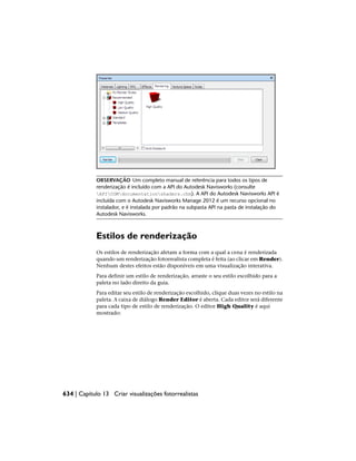 OBSERVAÇÃO Um completo manual de referência para todos os tipos de
renderização é incluído com a API do Autodesk Navisworks (consulte
APICOMdocumentationshaders.chm). A API do Autodesk Navisworks API é
incluída com o Autodesk Navisworks Manage 2012 é um recurso opcional no
instalador, e é instalada por padrão na subpasta API na pasta de instalação do
Autodesk Navisworks.
Estilos de renderização
Os estilos de renderização afetam a forma com a qual a cena é renderizada
quando um renderização fotorrealista completa é feita (ao clicar em Render).
Nenhum destes efeitos estão disponíveis em uma visualização interativa.
Para definir um estilo de renderização, arraste o seu estilo escolhido para a
paleta no lado direito da guia.
Para editar seu estilo de renderização escolhido, clique duas vezes no estilo na
paleta. A caixa de diálogo Render Editor é aberta. Cada editor será diferente
para cada tipo de estilo de renderização. O editor High Quality é aqui
mostrado:
634 | Capítulo 13 Criar visualizações fotorrealistas
 