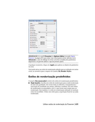 OBSERVAÇÃO Se o perfil Presenter no Options Editor (consulte Página
Presenter na página 875 para obter mais informações) estiver definido como
Advanced, a caixa de diálogo irá incluir uma lista completa dos parâmetros
disponíveis e irá permitir alterar o tipo de primeiro plano.
A qualquer momento, clique em Apply para aplicar as edições do parâmetro
na cena.
Você pode salvar um estilo de renderização editado para ser utilizado em outras
cenas, ao arrastá-lo para o arquivo do usuário My Render Styles.
Estilos de renderização predefinidos
O arquivo Recommended contém três estilos de renderização predefinidos:
■ High Quality. Escolha este estilo de renderização para a saída renderizada
da mais alta qualidade. Isto inclui todas as reflexões e transparências e
suavização de serrilhado nas arestas, reflexões e sombras. Dos três estilos
de renderização recomendados, este é o que levará mais tempo para ser
renderizado. Este também é o estilo de renderização utilizado se nenhum
outro for escolhido. Utilize este estilo para a exportação final de sua saída
renderizada.
Utilizar estilos de renderização do Presenter | 635
 