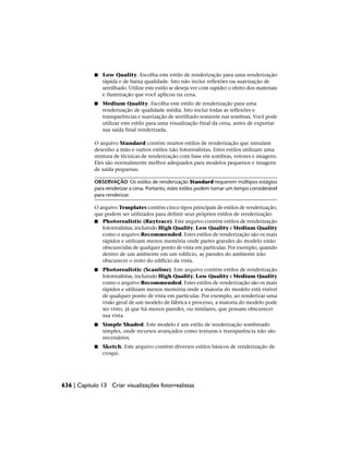 ■ Low Quality. Escolha este estilo de renderização para uma renderização
rápida e de baixa qualidade. Isto não inclui reflexões ou suavização de
serrilhado. Utilize este estilo se deseja ver com rapidez o efeito dos materiais
e iluminação que você aplicou na cena.
■ Medium Quality. Escolha este estilo de renderização para uma
renderização de qualidade média. Isto inclui todas as reflexões e
transparências e suavização de serrilhado somente nas sombras. Você pode
utilizar este estilo para uma visualização final da cena, antes de exportar
sua saída final renderizada.
O arquivo Standard contém muitos estilos de renderização que simulam
desenho a mão e outros estilos não fotorrealistas. Estes estilos utilizam uma
mistura de técnicas de renderização com base em sombras, vetores e imagens.
Eles são normalmente melhor adequados para modelos pequenos e imagens
de saída pequenas.
OBSERVAÇÃO Os estilos de renderização Standard requerem múltipos estágios
para renderizar a cena. Portanto, estes estilos podem tomar um tempo considerável
para renderizar.
O arquivo Templates contém cinco tipos principais de estilos de renderização,
que podem ser utilizados para definir seus próprios estilos de renderização:
■ Photorealistic (Raytrace). Este arquivo contém estilos de renderização
fotorrealistas, incluindo High Quality, Low Quality e Medium Quality
como o arquivo Recommended. Estes estilos de renderização são os mais
rápidos e utilizam menos memória onde partes grandes do modelo estão
obscurecidas de qualquer ponto de vista em particular. Por exemplo, quando
dentro de um ambiente em um edifício, as paredes do ambiente irão
obscurecer o resto do edifício da vista.
■ Photorealistic (Scanline). Este arquivo contém estilos de renderização
fotorrealistas, incluindo High Quality, Low Quality e Medium Quality
como o arquivo Recommended. Estes estilos de renderização são os mais
rápidos e utilizam menos memória onde a maioria do modelo está visível
de qualquer ponto de vista em particular. Por exemplo, ao renderizar uma
visão geral de um modelo de fábrica e processo, a maioria do modelo pode
ser visto, já que há menos paredes, ou similares, que possam obscurecer
sua vista.
■ Simple Shaded. Este modelo é um estilo de renderização sombreado
simples, onde recursos avançados como texturas e transparência não são
necessários.
■ Sketch. Este arquivo contém diversos estilos básicos de renderização de
croqui.
636 | Capítulo 13 Criar visualizações fotorrealistas
 