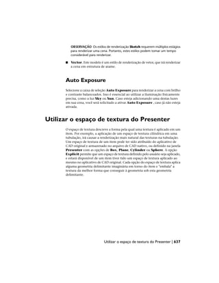 OBSERVAÇÃO Os estilos de renderização Sketch requerem múltiplos estágios
para renderizar uma cena. Portanto, estes estilos podem tomar um tempo
considerável para renderizar.
■ Vector. Este modelo é um estilo de renderização de vetor, que irá renderizar
a cena em estrutura de arame.
Auto Exposure
Selecione a caixa de seleção Auto Exposure para renderizar a cena com brilho
e contraste balanceados. Isso é essencial ao utilizar a iluminação fisicamente
precisa, como a luz Sky ou Sun. Caso esteja adicionando uma destas luzes
em sua cena, você será solicitado a ativar Auto Exposure , caso já não esteja
ativada.
Utilizar o espaço de textura do Presenter
O espaço de textura descreve a forma pela qual uma textura é aplicado em um
item. Por exemplo, a aplicação de um espaço de textura cilíndrica em uma
tubulação, irá causar a renderização mais natural das texturas na tubulação.
Um espaço de textura de um item pode ter sido atribuído do aplicativo de
CAD original e armazenado no arquivo de CAD nativo, ou definido na janela
Presenter com as opções de Box, Plane, Cylinder ou Sphere. A opção
Explicit permite que um espaço de textura definido pelo usuário seja aplicado,
e estará disponível de um item tiver tido um espaço de textura aplicado ao
mesmo no aplicativo de CAD original. Cada opção do espaço de textura aplica
alguma geometria delimitante imaginária em torno do item e "embala" a
textura da melhor forma que conseguir à geometria sob esta geometria
delimitante.
Utilizar o espaço de textura do Presenter | 637
 