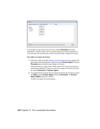 Se você aplicou um textura em um item, a janela Presenter irá tentar
estabelecer o melhor ajuste entre os quatro espaços de textura disponíveis.
Caso não seja esta sua intenção, então é possível editar o espaço de textura.
Para editar um espaço de textura
1 Selecione o item (consulte Seleção interativa da geometria na página 361
para obter mais informações) e siga para a guia Texture Space na janela
Presenter para escolher outro espaço de textura.
Alternativamente, clique com o botão direito em um item que possui
uma textura aplicada e clique em um novo espaço de textura no menu
de atalho Presenter ➤ Texture Space.
2 Você pode efetuar o ajuste fino do espaço de textura de um time ao clicar
em Edit na guia Texture Space da janela Presenter. O Texture
Space Editor relevante é aberto.
O editor de espaço de textura plana:
638 | Capítulo 13 Criar visualizações fotorrealistas
 