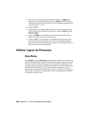 3 Edite cada um dos parâmetros individuais e clique em Apply para
visualizar os resultados da edição. Clicar em Pick permite selecionar
interativamente um ponto no modelo ao invés de digitar individualmente
as coordenadas X-, Y- e Z-.
4 Clique em OK.
5 Após editado, você sempre pode redefinir um espaço de textura para a
versão definida pelo Autodesk Navisworks ao clicar em Reset na guia
Texture Space.
6 Clique em Ortho se você deseja que o Autodesk Navisworks alinhe o
espaço de textura com o eixo mais próximo.
7 Clique em Fit se você deseja que o Autodesk Navisworks ajuste uma
única repetição da textura para o item. Isso é de utilização particular
quando você estiver mapeando uma imagem para o tamanho exato do
item ao qual ela está sendo aplicada.
Utilizar regras do Presenter
Guia Rules
A guia Rules da janela Presenter permite aplicar materiais em modelos, de
acordo com determinados critérios definidos pelo usuário, ao invés de arrastar
e soltar os materiais em camadas, grupos ou componentes individuais. Por
exemplo, todas as camadas que sejam pisos podem ter uma material aplicado
denominado "floorboards", sem ter que manualmente arrastar e soltar o
material para cada piso de madeira. Cada vez que o modelo é atualizado, as
regras então só precisam ser reaplicadas, ao invés de manualmente reaplicar
os materiais a todos os itens.
640 | Capítulo 13 Criar visualizações fotorrealistas
 
