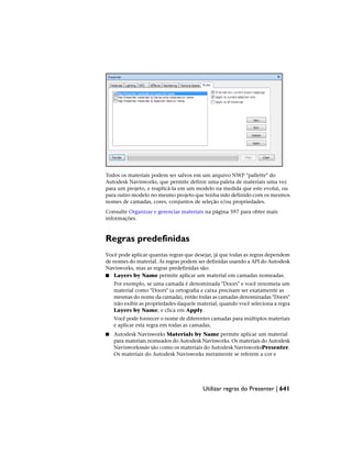 Todos os materiais podem ser salvos em um arquivo NWP "pallette" do
Autodesk Navisworks, que permite definir uma paleta de materiais uma vez
para um projeto, e reaplicá-la em um modelo na medida que este evolui, ou
para outro modelo no mesmo projeto que tenha sido definido com os mesmos
nomes de camadas, cores, conjuntos de seleção e/ou propriedades.
Consulte Organizar e gerenciar materiais na página 597 para obter mais
informações.
Regras predefinidas
Você pode aplicar quantas regras que desejar, já que todas as regras dependem
de nomes do material. As regras podem ser definidas usando a API do Autodesk
Navisworks, mas as regras predefinidas são:
■ Layers by Name permite aplicar um material em camadas nomeadas.
Por exemplo, se uma camada é denominada "Doors" e você renomeia um
material como "Doors" (a ortografia e caixa precisam ser exatamente as
mesmas do nome da camada), então todas as camadas denominadas "Doors"
irão exibir as propriedades daquele material, quando você seleciona a regra
Layers by Name, e clica em Apply.
Você pode fornecer o nome de diferentes camadas para múltiplos materiais
e aplicar esta regra em todas as camadas.
■ Autodesk Navisworks Materials by Name permite aplicar um material
para materiais nomeados do Autodesk Navisworks. Os materiais do Autodesk
Navisworksnão são como os materiais do Autodesk NavisworksPresenter.
Os materiais do Autodesk Navisworks meramente se referem a cor e
Utilizar regras do Presenter | 641
 