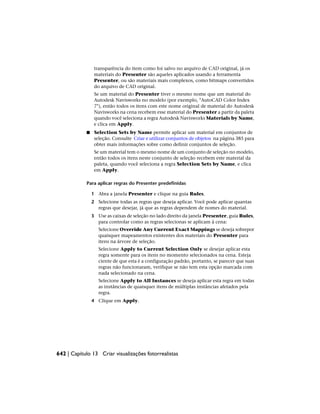 transparência do item como foi salvo no arquivo de CAD original, já os
materiais do Presenter são aqueles aplicados usando a ferramenta
Presenter, ou são materiais mais complexos, como bitmaps convertidos
do arquivo de CAD original.
Se um material do Presenter tiver o mesmo nome que um material do
Autodesk Navisworks no modelo (por exemplo, "AutoCAD Color Index
7"), então todos os itens com este nome original de material do Autodesk
Navisworks na cena recebem esse material do Presenter a partir da paleta
quando você seleciona a regra Autodesk Navisworks Materials by Name,
e clica em Apply.
■ Selection Sets by Name permite aplicar um material em conjuntos de
seleção. Consulte Criar e utilizar conjuntos de objetos na página 385 para
obter mais informações sobre como definir conjuntos de seleção.
Se um material tem o mesmo nome de um conjunto de seleção no modelo,
então todos os itens neste conjunto de seleção recebem este material da
paleta, quando você seleciona a regra Selection Sets by Name, e clica
em Apply.
Para aplicar regras do Presenter predefinidas
1 Abra a janela Presenter e clique na guia Rules.
2 Selecione todas as regras que deseja aplicar. Você pode aplicar quantas
regras que desejar, já que as regras dependem de nomes do material.
3 Use as caixas de seleção no lado direito da janela Presenter, guia Rules,
para controlar como as regras selecionas se aplicam à cena:
Selecione Override Any Current Exact Mappings se deseja sobrepor
quaisquer mapeamentos existentes dos materiais do Presenter para
itens na árvore de seleção.
Selecione Apply to Current Selection Only se desejar aplicar esta
regra somente para os itens no momento selecionados na cena. Esteja
ciente de que esta é a configuração padrão, portanto, se parecer que suas
regras não funcionaram, verifique se não tem esta opção marcada com
nada selecionado na cena.
Selecione Apply to All Instances se deseja aplicar esta regra em todas
as instâncias de quaisquer itens de múltiplas instâncias afetados pela
regra.
4 Clique em Apply.
642 | Capítulo 13 Criar visualizações fotorrealistas
 
