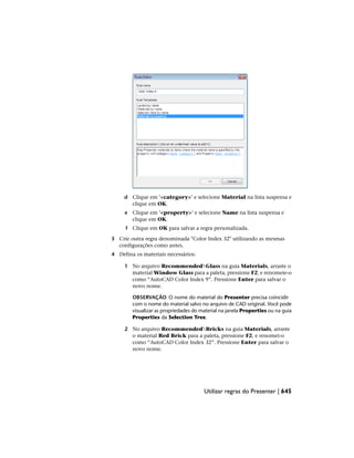 d Clique em '<category>' e selecione Material na lista suspensa e
clique em OK.
e Clique em '<property>' e selecione Name na lista suspensa e
clique em OK.
f Clique em OK para salvar a regra personalizada.
3 Crie outra regra denominada "Color Index 32" utilizando as mesmas
configurações como antes.
4 Defina os materiais necessários:
1 No arquivo RecommendedGlass na guia Materials, arraste o
material Window Glass para a paleta, pressione F2, e renomeie-o
como “AutoCAD Color Index 9”. Pressione Enter para salvar o
novo nome.
OBSERVAÇÃO O nome do material do Presenter precisa coincidir
com o nome do material salvo no arquivo de CAD original. Você pode
visualizar as propriedades do material na janela Properties ou na guia
Properties da Selection Tree.
2 No arquivo RecommendedBricks na guia Materials, arraste
o material Red Brick para a paleta, pressione F2, e renomei-o
como “AutoCAD Color Index 32”. Pressione Enter para salvar o
novo nome.
Utilizar regras do Presenter | 645
 