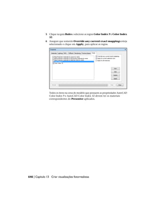 5 Clique na guia Rules e selecione as regras Color Index 9 e Color Index
32.
6 Assegure que somente Override any current exact mappings esteja
selecionado e clique em Apply, para aplicar as regras.
Todos os itens na cena do modelo que possuem as propriedades AutoCAD
Color Index 9 e AutoCAD Color Index 32 devem ter os materiais
correspondentes do Presenter aplicados.
646 | Capítulo 13 Criar visualizações fotorrealistas
 