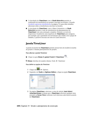 ■ A vinculação do TimeLiner com o Clash Detective permite as
verificações de interferência no projeto com base em horário. Consulte
Localizar e gerenciar interferências na página 711 para obter detalhes
adicionais sobre a interferência com base no horário.
■ A vinculação do TimeLiner, com o Object Animation e o Clash
Detective permite o teste de interferência de planejamentos do
TimeLiner com uma animação completa. Portanto, ao invés de
inspecionar visualmente uma sequência do TimeLiner para assegurar,
por exemplo, que o guindaste em movimento não colidiu com o grupo de
trabalho, é possível executar um teste do Clash Detective.
JanelaTimeLiner
A janela encaixável do TimeLiner permite anexar itens do modelo às tarefas
do projeto e simular planejamentos do projeto.
Para alternar a janela TimeLiner
■ Clique na guia Home ➤ painel Tools ➤ TimeLiner .
Menu: Interface de usuário clássica: Tools ➤ TimeLiner
Para definir as opções do TimeLiner
1 Clique em ➤ Options.
2 Expanda o nó Tools no Options Editor, e clique na opção TimeLiner.
3 Na página TimeLiner, selecione a caixa de seleção Auto Select
Attached Items se deseja que o TimeLiner selecione qualquer item
anexado na Scene View conforme você seleciona cada tarefa na janela
do TimeLiner.
648 | Capítulo 14 Simular o planejamento de construção
 