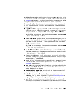 A caixa de seleção Active A caixa de seleção na coluna Active permite ativar
e desativar uma tarefa. Se a tarefa estiver desativada, então ela não irá aparecer
na simulação na página 657. Para tarefas hierárquicas, a desativação da tarefa
principal irá automaticamente desativar todas as tarefas secundárias.
Os menus de atalho Clicar com o botão direito do mouse na área da tarefa
na guia, abre um menu de atalho que permite trabalhar com tarefas em seu
planejamento.
■ Copy Date/Time - copia os valores de data/hora no campo selecionado.
Esta opção somente está disponível quando você clica com o botão direito
do mouse em um dos campos de data (por exemplo, Planned Start).
OBSERVAÇÃO No momento, não é possível utilizar o atalho de teclado Ctrl
+ C para copiar valores de data/hora.
■ Paste Date/Time - cola os valores de data/hora. Para acessar esta opção
é preciso clicar com o botão direito do mouse nos campos de data. Também,
esta opção não está disponível a não ser que uma data/hora válida tenha
sido previamente copiada.
OBSERVAÇÃO No momento, não é possível utilizar o atalho de teclado Ctrl
+ V para colar valores de data/hora.
■ Enable Planned Dates - simula datas planejadas para a tarefa selecionada.
Esta opção está disponível ao clicar com o botão direito do mouse no campo
Planned Start ou Planned End.
■ Enable Actual Dates - simula as datas atuais para a tarefa selecionada.
Esta opção está disponível ao clicar com o botão direito do mouse no campo
Actual Start ou Actual End.
■ Dates - permite simular datas reais e planejadas para a tarefa selecionada.
Se nenhuma data estiver habilitada para a tarefa, não será exibido na
simulação na página 657.
■ Add Task - adiciona uma nova tarefa na tabela. Esta opção está disponível
ao clicar com o botão direito do mouse em uma área da vista de tarefas
abaixo de qualquer tarefa atual.
■ Attach Current Selection - anexa os itens no momento selecionados
na cena nas tarefas selecionadas.
■ Attach Current Search - anexa todos os itens selecionados pela
Pesquisa atual nas tarefas selecionadas. Consulte Encontrar objetos na
página 374 para obter mais informações sobre como pesquisar.
■ Attach Set - anexa todos os itens contidos dentro de um conjunto de
seleção, para as tarefas selecionadas. Quando você escolhe esta opção, uma
Visão geral da ferramenta TimeLiner | 651
 