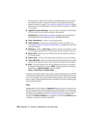 lista de todos os conjuntos de seleção e de pesquisa salvos na cena atual
são exibidos. Escolha o conjunto de seleção ou de pesquisa que deseja
anexar nas tarefas. Consulte Criar e utilizar conjuntos de objetos na página
385 para obter mais informações sobre como utilizar conjuntos de seleção
e de pesquisa.
■ Append Current Selection - anexa os itens no momento selecionados
na cena nos itens já anexados nas tarefas selecionadas.
OBSERVAÇÃO Consulte Selecionar objetos na página 361 para obter mais
informações sobre como selecionar itens no Autodesk Navisworks.
■ Clear Attachment - remove o anexo desta tarefa.
■ Add Comment - adiciona um comentário na tarefa. Consulte Usar
comentários, linhas de marcação e identificadores na página 427 para obter
mais informações.
■ Fill Down - define o Task Type de todas as tarefas selecionadas na vista
de tarefas para coincidir com o da tarefa que está no momento "em foco".
■ Insert Task - insere uma nova tarefa acima da selecionada atualmente
na vista de tarefas.
■ Delete Task - exclui a tarefa selecionada atualmente na vista de tarefas.
■ Auto-Add Tasks - adiciona automaticamente uma tarefa para cada camada
superior, item superior ou para cada conjunto de seleção ou de pesquisa.
■ Find - encontra elementos em um agendamento com base nos critérios
de pesquisa selecionados no menu Find. Esta opção pode ser ativada ou
desativada no Options Editor (caixa de seleção
Tools ➤ TimeLiner ➤ Enable Find).
É possível usar a multi seleção (por exemplo, manter pressionada a tecla SHIFT
ou CTRL) para desempenhar a maioria dos comandos em várias tarefas de uma
só vez. Por exemplo, caso precise excluir todas as tarefas, selecione a primeira
tarefa, a seguir, mantenha pressionada a tecla SHIFT e selecione a última tarefa,
então, pressione Delete.
Tasks
Column Set O menu suspenso Column Set permite que você selecione um
dos três conjuntos de colunas predefinidos a serem exibidos na visualização
da tarefa; Basic, Standard ou Extended. Também é possível criar um conjunto
de colunas personalizado em Choose TimeLiner Columns na página 659
clicando em Choose Columns e, em seguida, selecionando Custom depois
de definir o conjunto de colunas preferido.
652 | Capítulo 14 Simular o planejamento de construção
 