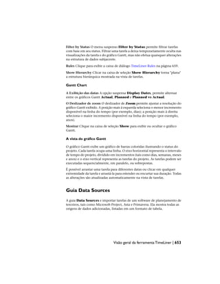Filter by Status O menu suspenso Filter by Status permite filtrar tarefas
com base em seu status. Filtrar uma tarefa a deixa temporariamente oculta nas
visualizações da tarefa e do gráfico Gantt, mas não efetua quaisquer alterações
na estrutura de dados subjacente.
Rules Clique para exibir a caixa de diálogo TimeLiner Rules na página 659.
Show Hierarchy Clicar na caixa de seleção Show Hierarchy torna "plana"
a estrutura hierárquica mostrada na vista de tarefas.
Gantt Chart
A Exibição das datas A opção suspensa Display Dates, permite alternar
entre os gráficos Gantt Actual, Planned e Planned vs Actual.
O Deslizador de zoom O deslizador de Zoom permite ajustar a resolução do
gráfico Gantt exibido. A posição mais à esquerda seleciona o menor incremento
disponível na linha do tempo (por exemplo, dias); a posição mais à direita
seleciona o maior incremento disponível na linha do tempo (por exemplo,
anos).
Mostrar Clique na caixa de seleção Show para exibir ou ocultar o gráfico
Gantt.
A vista do gráfico Gantt
O gráfico Gantt exibe um gráfico de barras coloridas ilustrando o status do
projeto. Cada tarefa ocupa uma linha. O eixo horizontal representa o intervalo
de tempo do projeto, dividido em incrementos (tais como dias, semanas, meses
e anos) e o eixo vertical representa as tarefas do projeto. As tarefas podem ser
executadas sequencialmente, em paralelo, ou sobrepostas.
É possível arrastar uma tarefa para diferentes datas ou clicar em qualquer
extremidade da tarefa e arrastá-la para estender ou encurtar sua duração. Todas
as alterações são atualizadas automaticamente na vista de tarefas.
Guia Data Sources
A guia Data Sources e importar tarefas de um software de planejamento de
terceiros, tais como Microsoft·Project, Asta e Primavera. Ela mostra todas as
origens de dados adicionadas, listadas em um formato de tabela.
Visão geral da ferramenta TimeLiner | 653
 