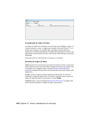 A visualização de origem de dados
As origens de dados são mostradas em uma tabela com múltiplas colunas. As
colunas mostram o nome, a origem (por exemplo, Microsoft Project™) e do
projeto (por exemplo, my_schedule.mpp). Quaisquer colunas adicionais
(pode·haver·nenhuma) identificam os campos do planejamento externo, que
especificam o tipo da tarefa, ID única, data inicial e data final para cada tarefa
importada.
Você pode mover e redimensionar as colunas, se necessário.
Os botões de origem de dados
Add Cria uma nova conexão para um arquivo de projeto externo. Clicar neste
botão exibirá um menu que lista todas as origens de projetos que podem estar
conectadas com a máquina atual. Consulte Software de planejamento
suportado na página 691 para obter mais informações sobre quais origens estão
disponíveis.
Excluir Exclui a origem de dados atualmente selecionada. Se você tiver
atualizado a origem de dados antes de excluí-la, qualquer tarefa e leitura de
dados da origem de dados irá permanecer na guia Tasks.
Atualizar Exibe a caixa de diálogo Refresh from Data Source na página 664
onde é possível atualizar as origens de dados selecionados.
654 | Capítulo 14 Simular o planejamento de construção
 