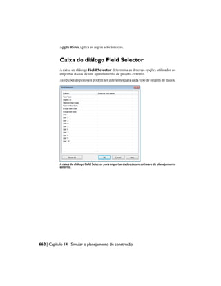Apply Rules Aplica as regras selecionadas.
Caixa de diálogo Field Selector
A caixa de diálogo Field Selector determina as diversas opções utilizadas ao
importar dados de um agendamento de projeto externo.
As opções disponíveis podem ser diferentes para cada tipo de origem de dados.
A caixa de diálogo Field Selector para importar dados de um software de planejamento
externo.
660 | Capítulo 14 Simular o planejamento de construção
 