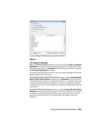 A caixa de diálogo Field Selector para importar dados CSV.
Options
CSV Import Settings
Row 1 Contains Headings Selecione a caixa de verificação Row 1 Contains
Headings se desejar que a primeira linha do arquivo CVS seja usada como
cabeçalhos das colunas. O TimeLiner irá utilizá-los para preencher as opções
do External Field Name na grade.
A primeira linha de dados no arquivo CVS não contém cabeçalhos de colunas,
apague esta caixa de verificação.
Automatically Detect Date/Time Format Selecione a opção Automatically
Detect Date/Time Format se deseja que o TimeLiner tente determinar
o formato data/hora usado no arquivo CVS. Primeiro, o TimeLiner aplica um
conjunto de regras para tentar estabelecer o formato de data/hora utilizado
no documento, e caso não seja possível, ele utiliza as configurações locais de
seu sistema.
Use Specific Date/Time Format Selecione a opção Use Specific Date/Time
Format se deseja especificar manualmente o formato de data/hora que deve
ser utilizado. Quando este botão é selecionado, é possível inserir o formato
requerido na caixa fornecida. Veja a lista abaixo, de códigos válidos de
data/hora.
Visão geral da ferramenta TimeLiner | 661
 