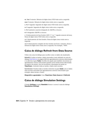 m, %m O minuto. Minutos de dígito único NÃO terão zeros a esquerda.
mm O minuto. Minutos de dígito único terão zeros a esquerda.
s, %s O segundo. Segundos de dígito único NÃO terão zeros a esquerda.
ss O segundo. Segundos de dígito único terão zeros a esquerda.
t, %t O primeiro caractere designado de AM/PM, se houver.
tt O designador AM/PM. se houver.
z O deslocamento do fuso horário GMT ("+" ou "-" seguido somente da hora).
Horas de dígito único NÃO terão zeros a esquerda.
zz O deslocamento do fuso horário. Horas de dígito único terão zeros a
esquerda.
zzz O deslocamento completo do fuso horário em horas e minutos. Horas e
minutos de dígito único terão zeros a esquerda. Por exemplo, "-8:00".
Caixa de diálogo Refresh from Data Source
Utilize esta caixa de diálogo para escolher como os dados são atualizados.
Rebuild Lê todas as tarefas e dados associados (como definido na caixa de
diálogo Field Selector na página 660) dos agendamentos externos selecionados
e os adiciona à guia Tasks. Escolha esta opção para também sincronizar ao
agendamento externo selecionado quando novas tarefas forem adicionadas
ao arquivo de projeto. Isso irá reconstruir a hierarquia de tarefas no
TimeLiner, contendo todas as tarefas e dados mais recentes.
Synchronize Atualiza todas as tarefas existentes na guia Tasks com os dados
mais recentes associados dos agendamentos externos selecionados (por
exemplo, datas iniciais e finais).
Dispositivo apontador: Guia TimeLiner Data Sources ➤ Refresh
Caixa de diálogo Simulation Settings
O botão Settings na guia Simulate fornece o acesso à caixa de diálogo
Simulation Settings.
664 | Capítulo 14 Simular o planejamento de construção
 