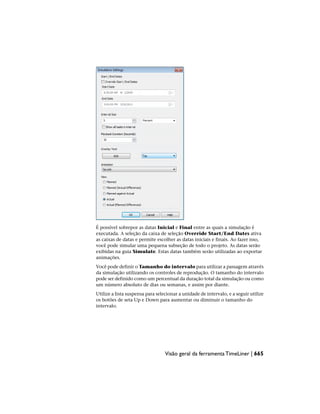 É possível sobrepor as datas Inicial e Final entre as quais a simulação é
executada. A seleção da caixa de seleção Override Start/End Dates ativa
as caixas de datas e permite escolher as datas iniciais e finais. Ao fazer isso,
você pode simular uma pequena subseção de todo o projeto. As datas serão
exibidas na guia Simulate. Estas datas também serão utilizadas ao exportar
animações.
Você pode definir o Tamanho do intervalo para utilizar a passagem através
da simulação utilizando os controles de reprodução. O tamanho do intervalo
pode ser definido como um percentual da duração total da simulação ou como
um número absoluto de dias ou semanas, e assim por diante.
Utilize a lista suspensa para selecionar a unidade de intervalo, e a seguir utilize
os botões de seta Up e Down para aumentar ou diminuir o tamanho do
intervalo.
Visão geral da ferramenta TimeLiner | 665
 