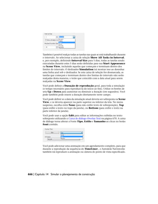 Também é possível realçar todas as tarefas nas quais se está trabalhando durante
o intervalo. Ao selecionar a caixa de seleção Show All Tasks in Interval,
e, por exemplo, definindo Interval Size para 5 dias, todas as tarefas sendo
executadas durante estes 5 dias serão definidas para sua Start Appearance
na Scene View, incluindo aquelas que começam e terminam dentro dos
limites do intervalo. O deslizador Simulation irá mostrar isso ao desenhar
uma linha azul sob o deslizador. Se esta caixa de seleção for desmarcada, as
tarefas que começam e terminam dentro dos limitas do intervalo não serão
realçadas desta maneira, e terão que coincidir com a data atual para serem
realçadas na Scene View.
Você pode definir a Duração de reprodução geral, para toda a simulação
(o tempo necessário para reproduzi-la do início ao fim). Utilize os botões de
seta Up e Down para aumentar ou diminuir a duração (em segundos). Você
pode também pode inserir a duração diretamente neste campo.
Você pode definir se a data da simulação atual deveria ser sobreposta na Scene
View, e se deveria aparecer na parte superior ou inferior da tela. No menu
suspenso, escolha entre None (para não exibir texto de sobreposição), Top
(para exibir o texto no topo da janela), ou Bottom (para exibir o texto na
parte inferior da janela).
Você pode usar a opção Edit para editar as informações exibidas no texto
sobreposto utilizando o Caixa de diálogo Overlay Text na página 670. A caixa
de diálogo torna alterar a Fonte Tipo, Estilo e Tamanho ao clicar no botão
Font contido.
Você pode adicionar uma animação em um agendamento completo, para que
durante a reprodução da sequência do TimeLiner , o Autodesk Navisworks
também irá reproduzir a animação ou câmera do ponto de vista especificado.
666 | Capítulo 14 Simular o planejamento de construção
 