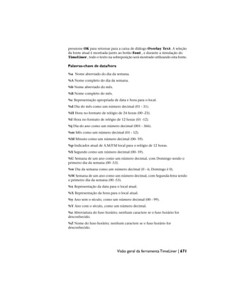 pressione OK para retornar para a caixa de diálogo Overlay Text. A seleção
da fonte atual é mostrada junto ao botão Font , e durante a simulação do
TimeLiner , todo o texto na sobreposição será mostrado utilizando esta fonte.
Palavras-chave de data/hora
%a Nome abreviado do dia da semana.
%A Nome completo do dia da semana.
%b Nome abreviado do mês.
%B Nome completo do mês.
%c Representação apropriada de data e hora para o local.
%d Dia do mês como um número decimal (01 - 31).
%H Hora no formato de relógio de 24 horas (00 -23).
%I Hora no formato de relógio de 12 horas (01 -12).
%j Dia do ano como um número decimal (001 - 366).
%m Mês como um número decimal (01 - 12).
%M Minuto como um número decimal (00- 59).
%p Indicador atual de A.M/P.M local para o relógio de 12 horas.
%S Segundo como um número decimal (00- 59).
%U Semana de um ano como um número decimal, com Domingo sendo o
primeiro dia da semana (00 -53).
%w Dia da semana como um número decimal (0 - 6; Domingo é 0).
%W Semana de um ano como um número decimal, com Segunda-feira sendo
o primeiro dia da semana (00 -53).
%x Representação da data para o local atual.
%X Representação da hora para o local atual.
%y Ano sem o século, como um número decimal (00 - 99).
%Y Ano com o século, como um número decimal.
%z Abreviatura do fuso horário; nenhum caractere se o fuso horário for
desconhecido.
%Z Nome do fuso horário; nenhum caractere se o fuso horário for
desconhecido.
Visão geral da ferramenta TimeLiner | 671
 