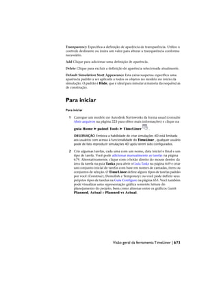 Transparency Especifica a definição de aparência de transparência. Utilize o
controle deslizante ou insira um valor para alterar a transparência conforme
necessário.
Add Clique para adicionar uma definição de aparência.
Delete Clique para excluir a definição de aparência selecionada atualmente.
Default Simulation Start Appearance Esta caixa suspensa especifica uma
aparência padrão a ser aplicada a todos os objetos no modelo no início da
simulação. O padrão é Hide, que é ideal para simular a maioria das sequências
de construção.
Para iniciar
Para iniciar
1 Carregue um modelo no Autodesk Navisworks da forma usual (consulte
Abrir arquivos na página 223 para obter mais informações) e clique na
guia Home ➤ painel Tools ➤ TimeLiner .
OBSERVAÇÃO Embora a habilidade de criar simulações 4D está limitada
aos usuários com acesso à funcionalidade do TimeLiner , qualquer usuário
pode de fato reproduzir simulações 4D após terem sido configurados.
2 Crie algumas tarefas, cada uma com um nome, data inicial e final e um
tipo de tarefa. Você pode adicionar manualmente as tarefas na página
679. Alternativamente, clique com o botão direito do mouse dentro da
área da tarefa na guia Tasks para abrir o Guia Tasks na página 649 e criar
um conjunto inicial de tarefas com base em nomes de camadas, itens ou
conjuntos de seleção. O TimeLiner define alguns tipos de tarefas padrão
por você (Construct, Demolish e Temporary) ou você pode definir seus
próprios tipos de tarefas na Guia Configure na página 655. Você também
pode visualizar uma representação gráfica somente leitura do
planejamento do projeto, bem como alternar entre os gráficos Gantt
Planned, Actual e Planned vs Actual.
Visão geral da ferramenta TimeLiner | 673
 