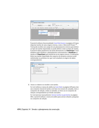 É possível utilizar a funcionalidade Guia Data Sources na página 653 para
importar tarefas de uma origem externa, como o Microsoft Project ™.
Você pode escolher um campo de um planejamento externo para definir
os tipos de tarefas importadas ou pode definir à mão os tipos de tarefas.
É possível editar parâmetros da tarefa diretamente no TimeLiner. Você
também pode atualizar o planejamento externamente e atualizar as
tarefas no TimeLiner para alinhá-las às da origem externa. As alterações
feitas nas tarefas importadas dos arquivos de projetos externos serão
substituídas na próxima vez que você atualizar as origens de dados
correspondentes.
3 Anexe os objetos no modelo com tarefas.
Se você utilizou o menu de atalho na Guia Tasks na página 649 para criar
um conjunto inicial de tarefas com base nos nomes de camadas, itens e
conjuntos de seleção, então as camadas, os itens ou os conjuntos de
seleção correspondentes já estarão anexados.
Se você precisar manualmente Anexar tarefas na geometria na página
684, é possível utilizar o menu de atalho para anexar seleções, pesquisas
ou conjuntos de seleção.
674 | Capítulo 14 Simular o planejamento de construção
 