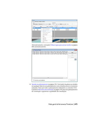 Alternativamente, você pode Utilizar regras para anexar tarefas na página
686 automaticamente.
4 Simular seu planejamento na página 701. Você pode visualizar seu modelo
em qualquer data em seu planejamento com as tarefas ativas no momento
realçadas. Passe por todo o planejamento utilizando os controles VCR.
É possível Adicionar uma animação na página 705 para seus planejamentos
de construção e aprimorar a qualidade das simulações.
Visão geral da ferramenta TimeLiner | 675
 