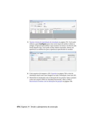 5 Ajustar a forma de reprodução da simulação na página 701. Você pode
utilizar a guia Configure para criar novos tipos de tarefas e editar as
antigas. O tipo da tarefa define o que acontece no início e no fim de cada
tarefa daquele tipo. Você pode ocultar objetos anexados, alterar sua
aparência ou redefini-los para a aparência especificada no modelo.
6 Criar arquivos de imagem e AVI. Exportar na página 704 a vista da
simulação atual como uma imagem ou toda a simulação como um AVI.
7 Mantenha-se atualizado com as alterações de seu projeto. Salve o projeto
como um arquivo NWF do Autodesk Navisworks. Abrir o NWF e
Sincronizar as tarefas com as alterações do projeto na página 700.
676 | Capítulo 14 Simular o planejamento de construção
 