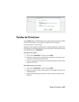 Tarefas doTimeLiner
A guia Tasks pode ser utilizada para criar e editar tarefas, para anexar tarefas
em itens de geometria, e para validar seu planejamento do projeto.
Você pode ajustar a vista da tarefa.
Adicionar novas colunas do usuário para o conjunto padrão de colunas. Isso
é útil quando você importa dados de arquivos de projeto externos que contêm
mais campos do que o TimeLiner.
Para mover uma coluna
1 Abra a janela TimeLiner e clique na guia Tasks.
2 Posicione o mouse sobre o cabeçalho da coluna que você deseja mover
e pressione o botão esquerdo do mouse.
3 Arraste o cabeçalho da coluna para a localização desejada e solte o botão
esquerdo do mouse.
Para redimensionar uma coluna
1 Abra a janela TimeLiner e clique na guia Tasks.
2 Selecione a linha de grade na borda direita do cabeçalho da coluna a ser
redimensionada.
3 Arraste para a direita para aumentar a coluna ou para a esquerda, para
reduzi-la.
Tarefas do TimeLiner | 677
 