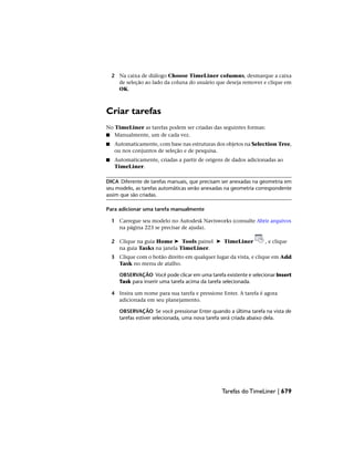 2 Na caixa de diálogo Choose TimeLiner columns, desmarque a caixa
de seleção ao lado da coluna do usuário que deseja remover e clique em
OK.
Criar tarefas
No TimeLiner as tarefas podem ser criadas das seguintes formas:
■ Manualmente, um de cada vez.
■ Automaticamente, com base nas estruturas dos objetos na Selection Tree,
ou nos conjuntos de seleção e de pesquisa.
■ Automaticamente, criadas a partir de origens de dados adicionadas ao
TimeLiner.
DICA Diferente de tarefas manuais, que precisam ser anexadas na geometria em
seu modelo, as tarefas automáticas serão anexadas na geometria correspondente
assim que são criadas.
Para adicionar uma tarefa manualmente
1 Carregue seu modelo no Autodesk Navisworks (consulte Abrir arquivos
na página 223 se precisar de ajuda).
2 Clique na guia Home ➤ Tools painel ➤ TimeLiner , e clique
na guia Tasks na janela TimeLiner.
3 Clique com o botão direito em qualquer lugar da vista, e clique em Add
Task no menu de atalho.
OBSERVAÇÃO Você pode clicar em uma tarefa existente e selecionar Insert
Task para inserir uma tarefa acima da tarefa selecionada.
4 Insira um nome para sua tarefa e pressione Enter. A tarefa é agora
adicionada em seu planejamento.
OBSERVAÇÃO Se você pressionar Enter quando a última tarefa na vista de
tarefas estiver selecionada, uma nova tarefa será criada abaixo dela.
Tarefas do TimeLiner | 679
 