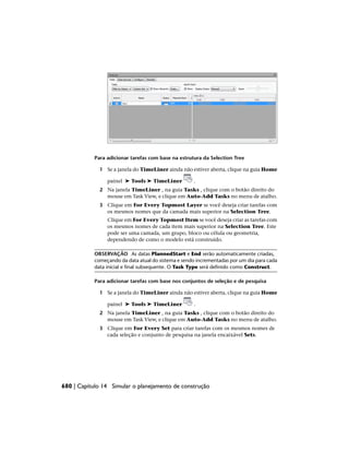Para adicionar tarefas com base na estrutura da Selection Tree
1 Se a janela do TimeLiner ainda não estiver aberta, clique na guia Home
painel ➤ Tools ➤ TimeLiner .
2 Na janela TimeLiner , na guia Tasks , clique com o botão direito do
mouse em Task View, e clique em Auto-Add Tasks no menu de atalho.
3 Clique em For Every Topmost Layer se você deseja criar tarefas com
os mesmos nomes que da camada mais superior na Selection Tree.
Clique em For Every Topmost Item se você deseja criar as tarefas com
os mesmos nomes de cada item mais superior na Selection Tree. Este
pode ser uma camada, um grupo, bloco ou célula ou geometria,
dependendo de como o modelo está construído.
OBSERVAÇÃO As datas PlannedStart e End serão automaticamente criadas,
começando da data atual do sistema e sendo incrementadas por um dia para cada
data inicial e final subsequente. O Task Type será definido como Construct.
Para adicionar tarefas com base nos conjuntos de seleção e de pesquisa
1 Se a janela do TimeLiner ainda não estiver aberta, clique na guia Home
painel ➤ Tools ➤ TimeLiner .
2 Na janela TimeLiner , na guia Tasks , clique com o botão direito do
mouse em Task View, e clique em Auto-Add Tasks no menu de atalho.
3 Clique em For Every Set para criar tarefas com os mesmos nomes de
cada seleção e conjunto de pesquisa na janela encaixável Sets.
680 | Capítulo 14 Simular o planejamento de construção
 