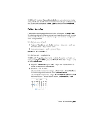 OBSERVAÇÃO As datas PlannedStart e End serão automaticamente criadas,
começando da data atual do sistema e sendo incrementadas por um dia para cada
data inicial e final subsequente. O Task Type será definido como Construct.
Editar tarefas
É possível editar qualquer parâmetro da tarefa diretamente no TimeLiner.
No entanto, as alterações feitas nas tarefas importadas dos arquivos de projetos
externos serão substituídas na próxima vez que você atualizar as origens de
dados correspondentes.
Para alterar o nome da tarefa
1 Na janela TimeLiner, guia Tasks, selecione a linha com a tarefa que
deseja modificar e clique em seu nome.
2 Insira um nome para a tarefa e pressione Enter.
Entrada do comando: F2
Para alterar a data e hora da tarefa
OBSERVAÇÃO Por padrão, o horário não é exibido. Para exibir um horário para
tarefas, abra o Options Editor, clique em Tools ➤ TimeLiner e marque a caixa
de seleção Show Time.
1 Na janela TimeLiner na guia Tasks , clique com o botão direito do
mouse na tarefa que deseja modificar.
2 Modificar a data da tarefa:
Clicar no botão suspenso nos campos Actual Start e Actual End abre
o calendário e permite definir as datas ActualStart/End.
Clicar no botão suspenso nos campos Planned Start e Planned End
abre o calendário, e permite definir as datas PlannedStart / End.
Tarefas do TimeLiner | 681
 