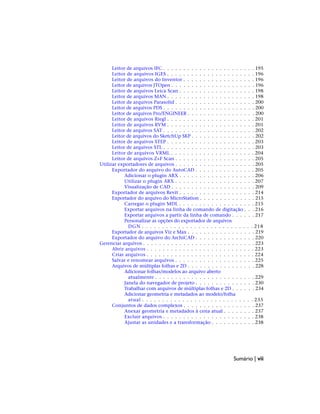 Leitor de arquivos IFC . . . . . . . . . . . . . . . . . . . . . . . 195
Leitor de arquivos IGES . . . . . . . . . . . . . . . . . . . . . . 196
Leitor de arquivos do Inventor . . . . . . . . . . . . . . . . . . 196
Leitor de arquivos JTOpen . . . . . . . . . . . . . . . . . . . . . 196
Leitor de arquivos Leica Scan . . . . . . . . . . . . . . . . . . . 198
Leitor de arquivos MAN . . . . . . . . . . . . . . . . . . . . . . 198
Leitor de arquivos Parasolid . . . . . . . . . . . . . . . . . . . . 200
Leitor de arquivos PDS . . . . . . . . . . . . . . . . . . . . . . . 200
Leitor de arquivos Pro/ENGINEER . . . . . . . . . . . . . . . . . 200
Leitor de arquivos Riegl . . . . . . . . . . . . . . . . . . . . . . 201
Leitor de arquivos RVM . . . . . . . . . . . . . . . . . . . . . . 201
Leitor de arquivos SAT . . . . . . . . . . . . . . . . . . . . . . . 202
Leitor de arquivos do SketchUp SKP . . . . . . . . . . . . . . . . 202
Leitor de arquivos STEP . . . . . . . . . . . . . . . . . . . . . . 203
Leitor de arquivos STL . . . . . . . . . . . . . . . . . . . . . . . 203
Leitor de arquivos VRML . . . . . . . . . . . . . . . . . . . . . 204
Leitor de arquivos Z+F Scan . . . . . . . . . . . . . . . . . . . . 205
Utilizar exportadores de arquivos . . . . . . . . . . . . . . . . . . . . 205
Exportador do arquivo do AutoCAD . . . . . . . . . . . . . . . 205
Adicionar o plugin ARX . . . . . . . . . . . . . . . . . . . 206
Utilizar o plugin ARX . . . . . . . . . . . . . . . . . . . . 207
Visualização de CAD . . . . . . . . . . . . . . . . . . . . . 209
Exportador de arquivos Revit . . . . . . . . . . . . . . . . . . . 214
Exportador do arquivo do MicroStation . . . . . . . . . . . . . . 215
Carregar o plugin MDL . . . . . . . . . . . . . . . . . . . 215
Exportar arquivos na linha de comando de digitação . . . 216
Exportar arquivos a partir da linha de comando . . . . . . 217
Personalizar as opções do exportador de arquivos
DGN . . . . . . . . . . . . . . . . . . . . . . . . . . . . 218
Exportador de arquivos Viz e Max . . . . . . . . . . . . . . . . . 219
Exportador do arquivo do ArchiCAD . . . . . . . . . . . . . . . 220
Gerenciar arquivos . . . . . . . . . . . . . . . . . . . . . . . . . . . . 223
Abrir arquivos . . . . . . . . . . . . . . . . . . . . . . . . . . . 223
Criar arquivos . . . . . . . . . . . . . . . . . . . . . . . . . . . 224
Salvar e renomear arquivos . . . . . . . . . . . . . . . . . . . . 225
Arquivos de múltiplas folhas e 2D . . . . . . . . . . . . . . . . . 228
Adicionar folhas/modelos ao arquivo aberto
atualmente . . . . . . . . . . . . . . . . . . . . . . . . . 229
Janela do navegador de projeto . . . . . . . . . . . . . . . 230
Trabalhar com arquivos de múltiplas folhas e 2D . . . . . . 234
Adicionar geometria e metadados ao modelo/folha
atual . . . . . . . . . . . . . . . . . . . . . . . . . . . . 235
Conjuntos de dados complexos . . . . . . . . . . . . . . . . . . 237
Anexar geometria e metadados à cena atual . . . . . . . . 237
Excluir arquivos . . . . . . . . . . . . . . . . . . . . . . . 238
Ajustar as unidades e a transformação . . . . . . . . . . . 238
Sumário | vii
 