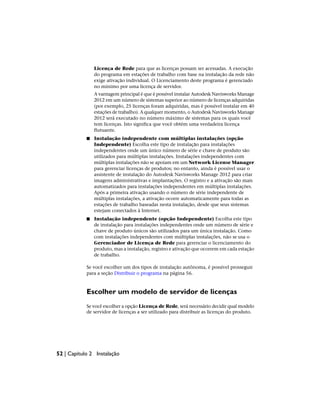 Licença de Rede para que as licenças possam ser acessadas. A execução
do programa em estações de trabalho com base na instalação da rede não
exige ativação individual. O Licenciamento deste programa é gerenciado
no mínimo por uma licença de servidor.
A vantagem principal é que é possível instalar Autodesk Navisworks Manage
2012 em um número de sistemas superior ao número de licenças adquiridas
(por exemplo, 25 licenças foram adquiridas, mas é possível instalar em 40
estações de trabalho). A qualquer momento, o Autodesk Navisworks Manage
2012 será executado no número máximo de sistemas para os quais você
tem licenças. Isto significa que você obtém uma verdadeira licença
flutuante.
■ Instalação independente com múltiplas instalações (opção
Independente) Escolha este tipo de instalação para instalações
independentes onde um único número de série e chave de produto são
utilizados para múltiplas instalações. Instalações independentes com
múltiplas instalações não se apoiam em um Network License Manager
para gerenciar licenças de produtos; no entanto, ainda é possível usar o
assistente de instalação do Autodesk Navisworks Manage 2012 para criar
imagens administrativas e implantações. O registro e a ativação são mais
automatizados para instalações independentes em múltiplas instalações.
Após a primeira ativação usando o número de série independente de
múltiplas instalações, a ativação ocorre automaticamente para todas as
estações de trabalho baseadas nesta instalação, desde que seus sistemas
estejam conectados à Internet.
■ Instalação independente (opção Independente) Escolha este tipo
de instalação para instalações independentes onde um número de série e
chave de produto únicos são utilizados para um única instalação. Como
com instalações independentes com múltiplas instalações, não se usa o
Gerenciador de Licença de Rede para gerenciar o licenciamento do
produto, mas a instalação, registro e ativação que ocorrem em cada estação
de trabalho.
Se você escolher um dos tipos de instalação autônoma, é possível prosseguir
para a seção Distribuir o programa na página 56.
Escolher um modelo de servidor de licenças
Se você escolher a opção Licença de Rede, será necessário decidir qual modelo
de servidor de licenças a ser utilizado para distribuir as licenças do produto.
52 | Capítulo 2 Instalação
 